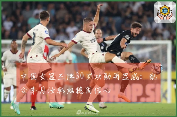 中国女篮王牌30岁功勋再显威：配合李月汝韩旭稳固信心