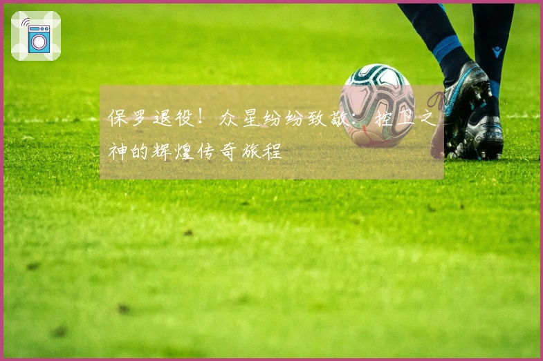 保罗退役！众星纷纷致敬：控卫之神的辉煌传奇旅程