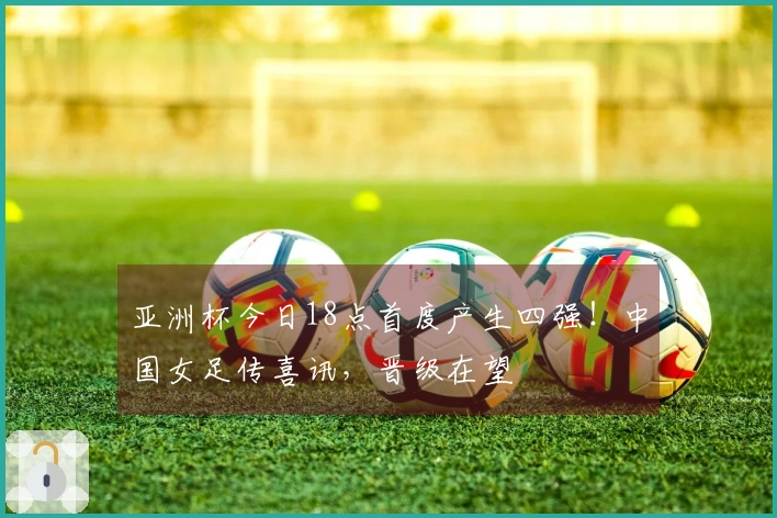 亚洲杯今日18点首度产生四强！中国女足传喜讯，晋级在望