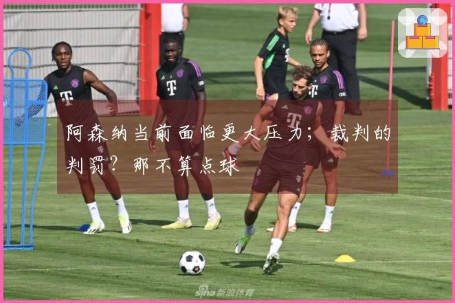 阿森纳当前面临更大压力；裁判的判罚？那不算点球