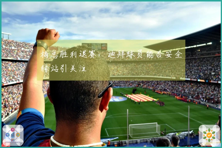 梅总胜利退赛，迪拜球员能否安全转站引关注