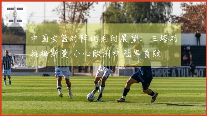 中国女篮对阵比利时展望：三塔对抗梅斯曼 小心欧洲杯冠军首败