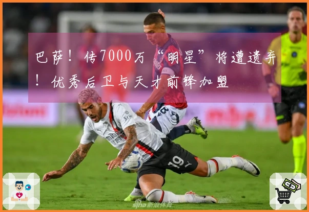 巴萨！传7000万“明星”将遭遗弃！优秀后卫与天才前锋加盟