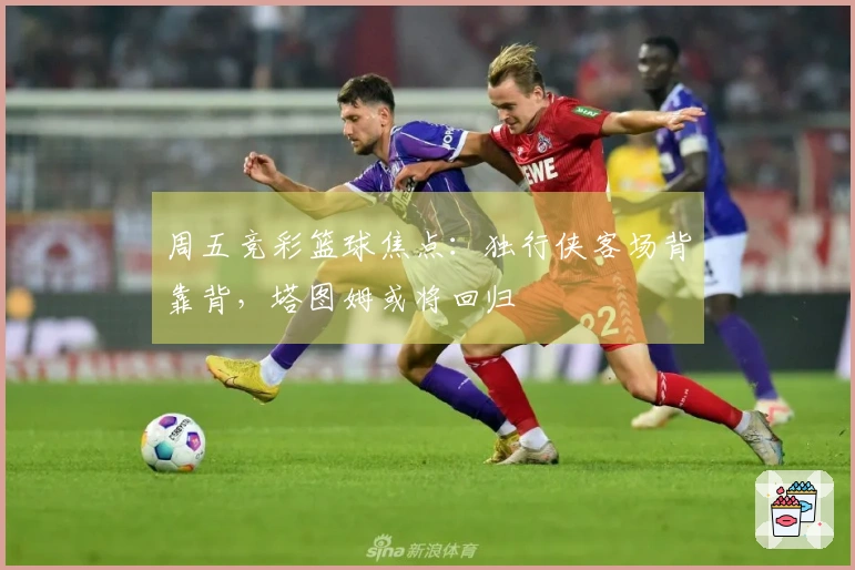 周五竞彩篮球焦点：独行侠客场背靠背，塔图姆或将回归