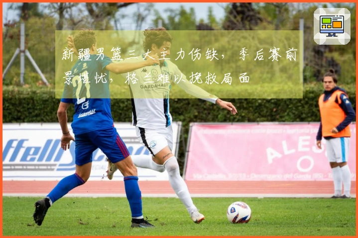新疆男篮三大主力伤缺，季后赛前景堪忧，格兰难以挽救局面
