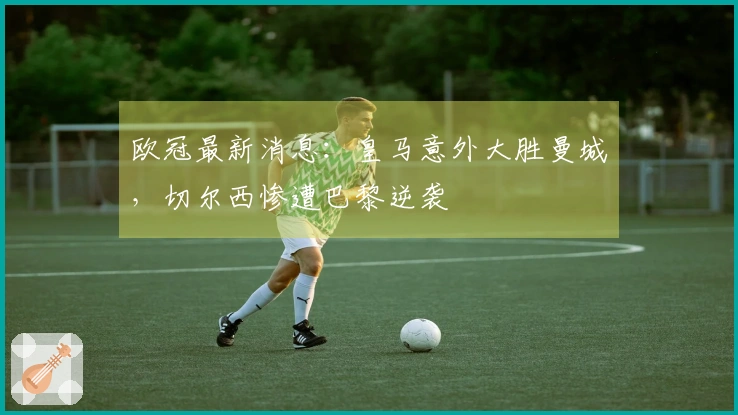 欧冠最新消息：皇马意外大胜曼城，切尔西惨遭巴黎逆袭