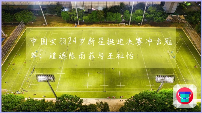 中国女羽24岁新星挺进决赛冲击冠军：追逐陈雨菲与王祉怡
