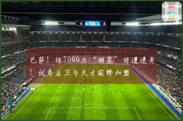 巴萨！传7000万“明星”将遭遗弃！优秀后卫与天才前锋加盟