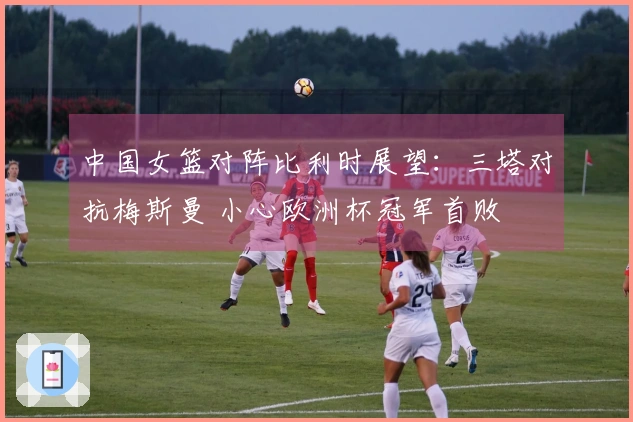 中国女篮对阵比利时展望：三塔对抗梅斯曼 小心欧洲杯冠军首败