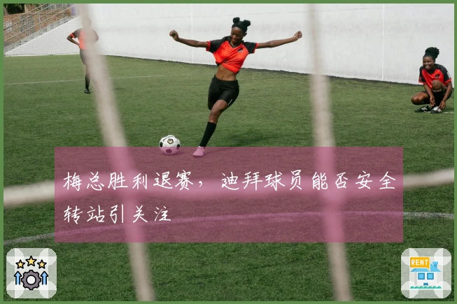 梅总胜利退赛，迪拜球员能否安全转站引关注