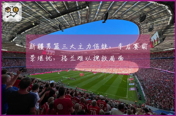 新疆男篮三大主力伤缺，季后赛前景堪忧，格兰难以挽救局面