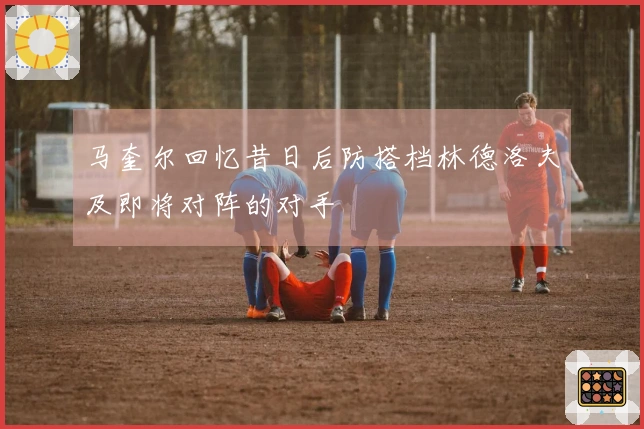 马奎尔回忆昔日后防搭档林德洛夫及即将对阵的对手