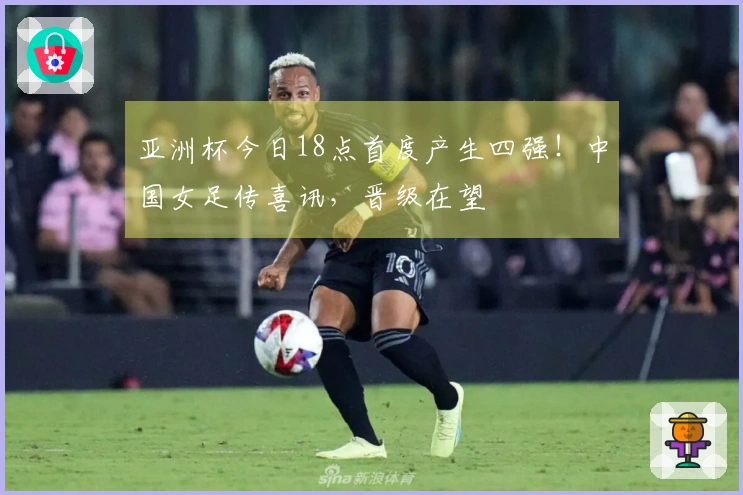 亚洲杯今日18点首度产生四强！中国女足传喜讯，晋级在望