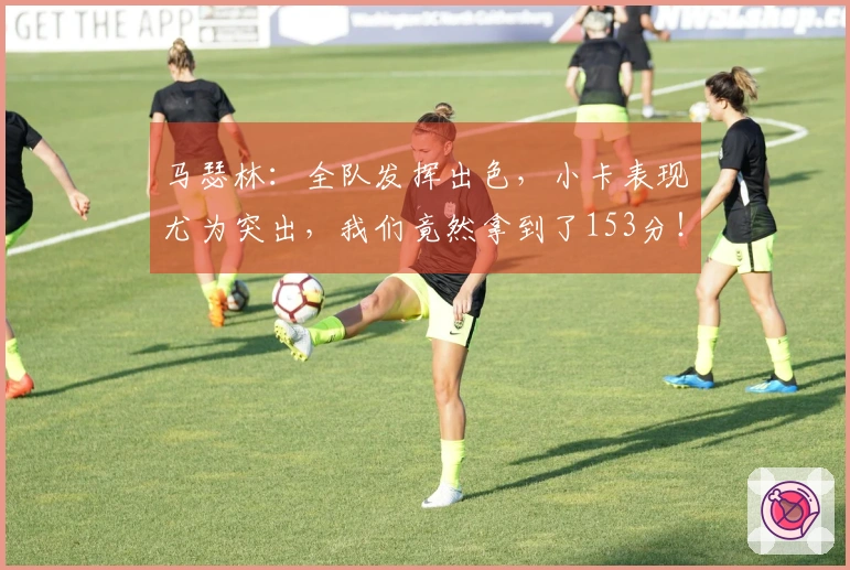 马瑟林:全队发挥出色,小卡表现尤为突出,我们竟然拿到了153分!