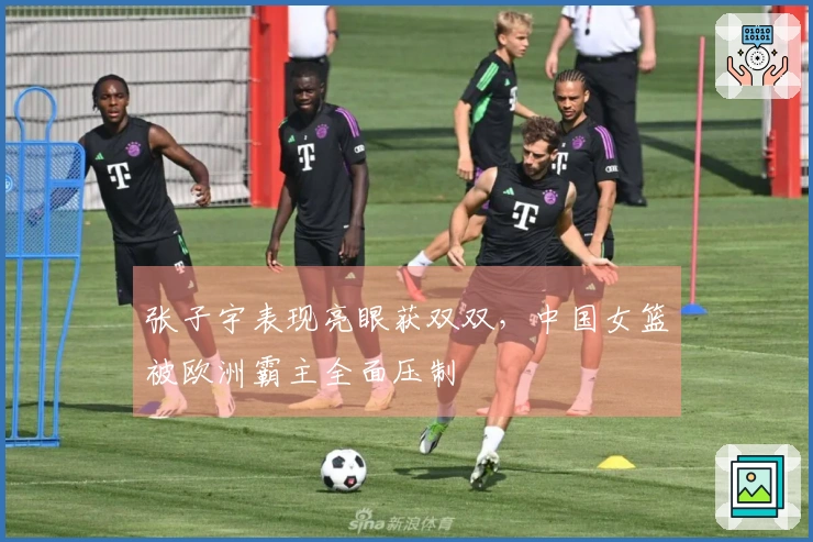 张子宇表现亮眼获双双，中国女篮被欧洲霸主全面压制