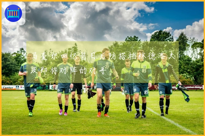 马奎尔回忆昔日后防搭档林德洛夫及即将对阵的对手