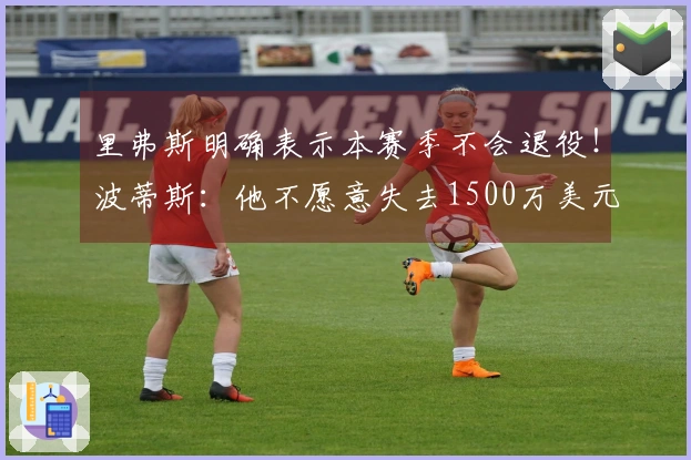 里弗斯明确表示本赛季不会退役！波蒂斯：他不愿意失去1500万美元薪水