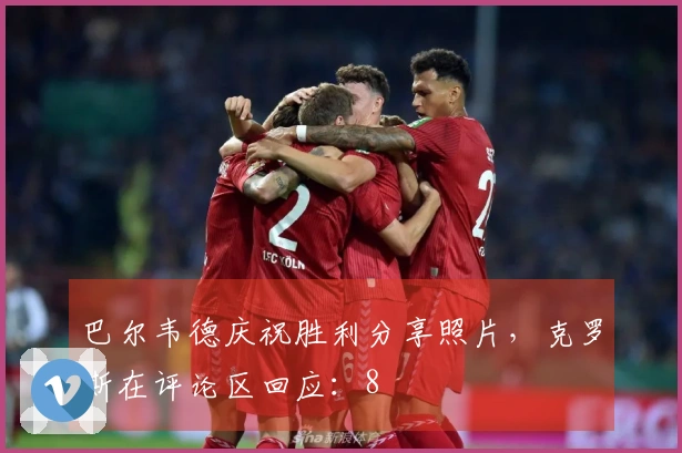 巴尔韦德庆祝胜利分享照片，克罗斯在评论区回应：8
