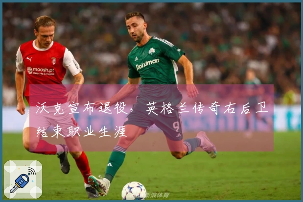 沃克宣布退役，英格兰传奇右后卫结束职业生涯